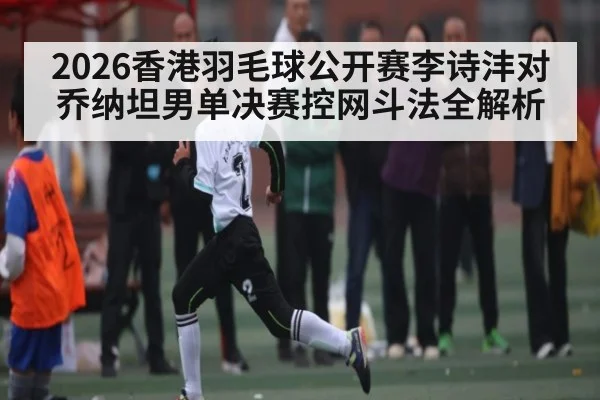 2026香港羽毛球公开赛李诗沣对乔纳坦男单决赛控网斗法全解析