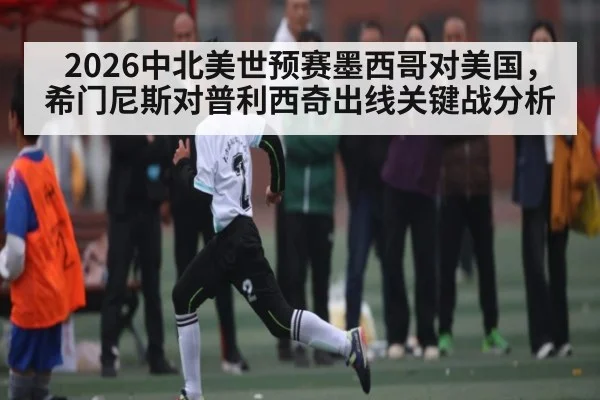 2026中北美世预赛墨西哥对美国，希门尼斯对普利西奇出线关键战分析