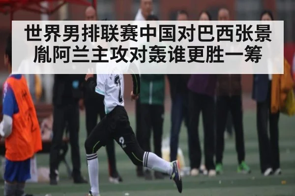 世界男排联赛中国对巴西张景胤阿兰主攻对轰谁更胜一筹